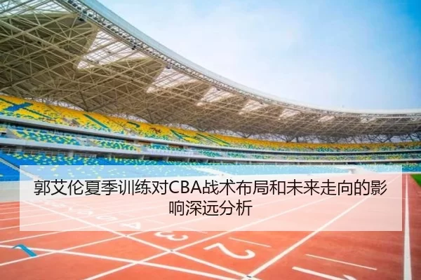 郭艾伦夏季训练对CBA战术布局和未来走向的影响深远分析